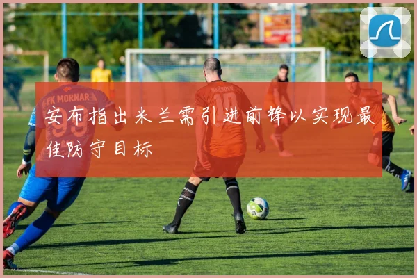 安布指出米兰需引进前锋以实现最佳防守目标