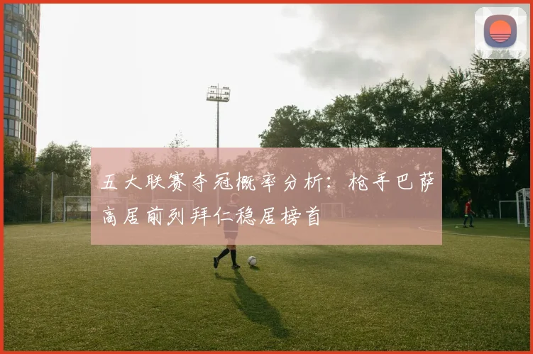 五大联赛夺冠概率分析：枪手巴萨高居前列拜仁稳居榜首