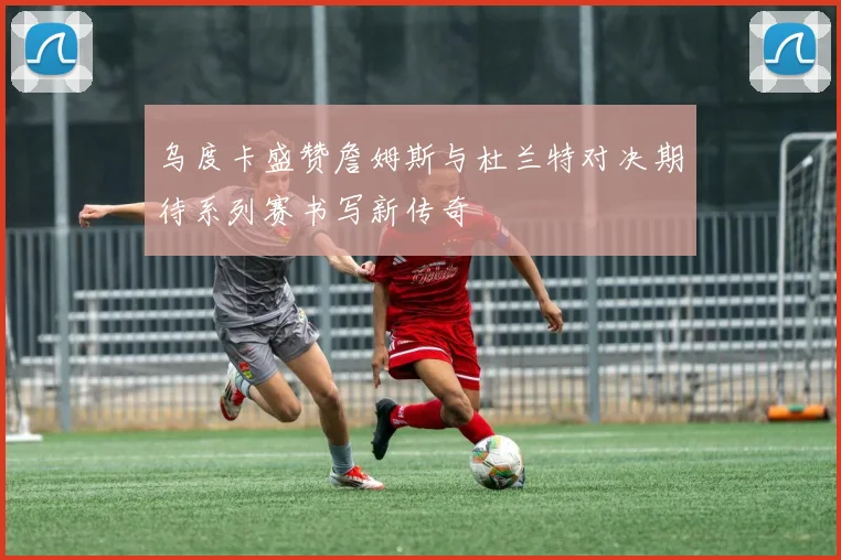 乌度卡盛赞詹姆斯与杜兰特对决期待系列赛书写新传奇