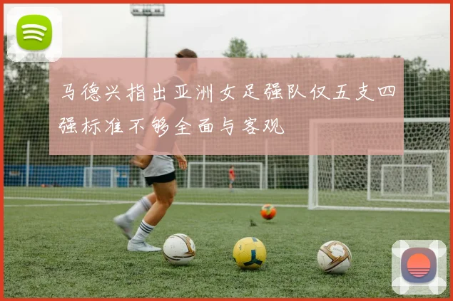 马德兴指出亚洲女足强队仅五支四强标准不够全面与客观