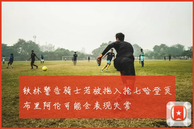 铁林警告骑士若被拖入抢七哈登莫布里阿伦可能会表现失常
