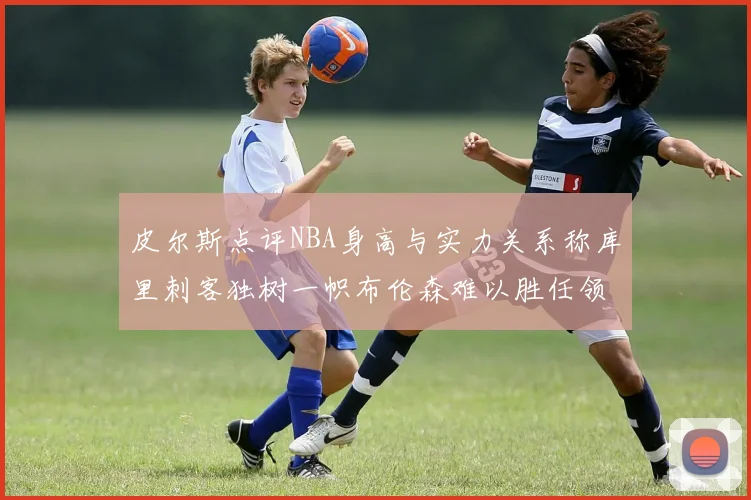 皮尔斯点评NBA身高与实力关系称库里刺客独树一帜布伦森难以胜任领袖角色