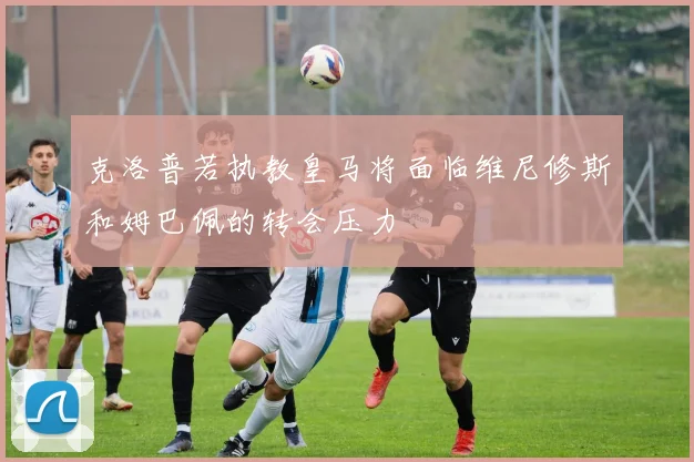 克洛普若执教皇马将面临维尼修斯和姆巴佩的转会压力