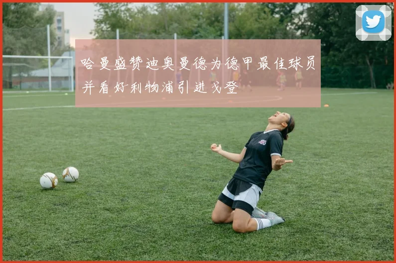 哈曼盛赞迪奥曼德为德甲最佳球员并看好利物浦引进戈登
