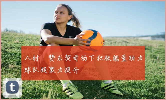八村塁赞东契奇场下积极能量助力球队凝聚力提升