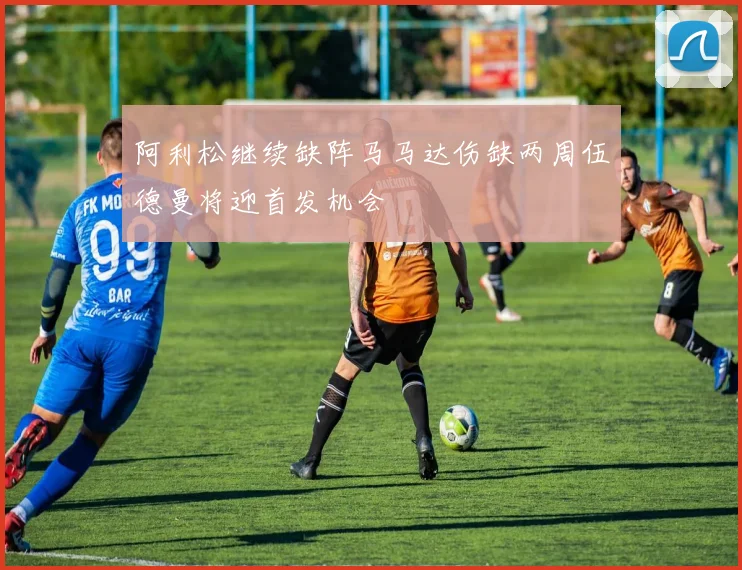 阿利松继续缺阵马马达伤缺两周伍德曼将迎首发机会