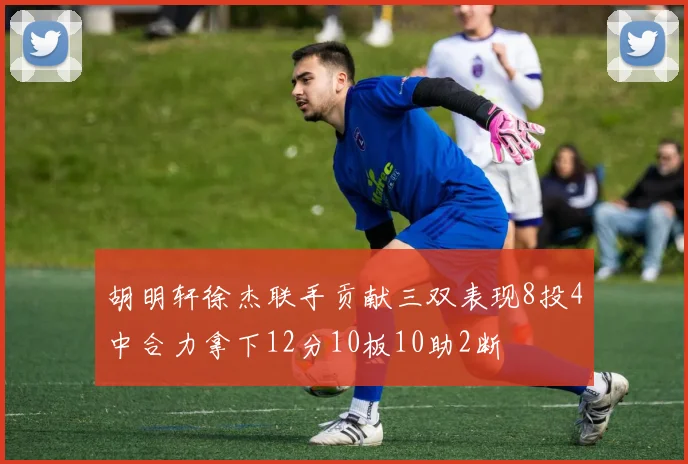 胡明轩徐杰联手贡献三双表现8投4中合力拿下12分10板10助2断