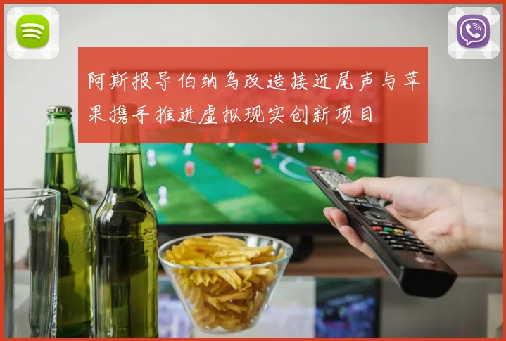 阿斯报导伯纳乌改造接近尾声与苹果携手推进虚拟现实创新项目