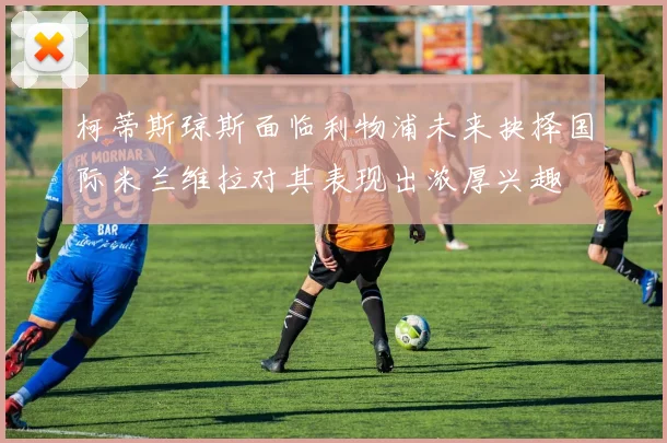 柯蒂斯琼斯面临利物浦未来抉择国际米兰维拉对其表现出浓厚兴趣