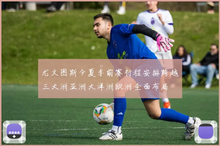 尤文图斯今夏季前赛行程安排跨越三大洲亚洲大洋洲欧洲全面布局