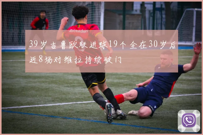 39岁吉鲁欧联进球19个全在30岁后近8场对维拉持续破门